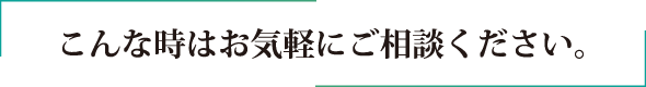 こんな時はお気軽にご相談ください。